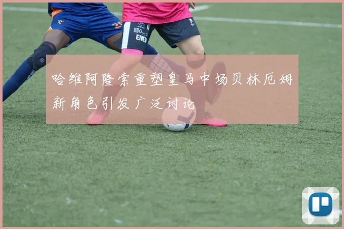 哈维阿隆索重塑皇马中场贝林厄姆新角色引发广泛讨论