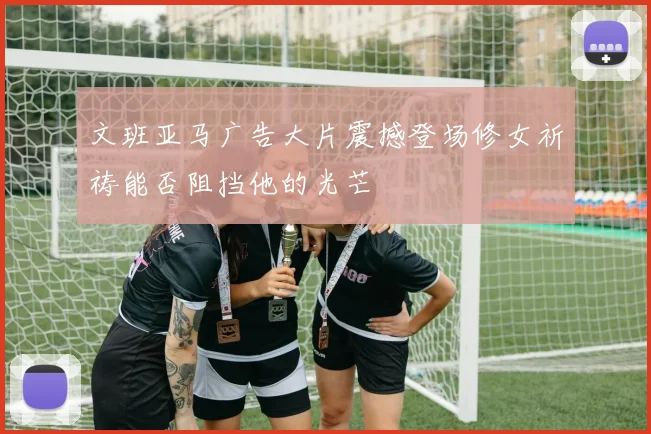 文班亚马广告大片震撼登场修女祈祷能否阻挡他的光芒