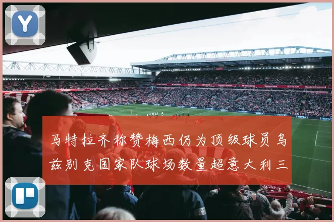 马特拉齐称赞梅西仍为顶级球员乌兹别克国家队球场数量超意大利三倍