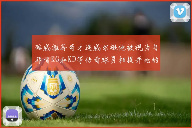 路威推荐奇才选威尔逊他被视为与邓肯KG和KD等传奇球员相提并论的未来之星