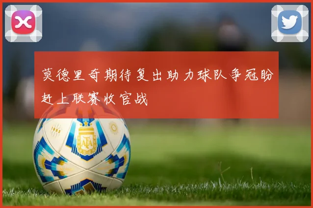莫德里奇期待复出助力球队争冠盼赶上联赛收官战