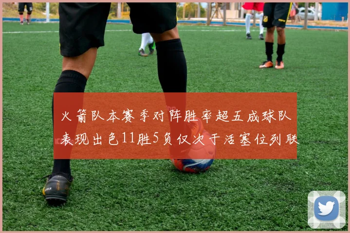 火箭队本赛季对阵胜率超五成球队表现出色11胜5负仅次于活塞位列联盟第二