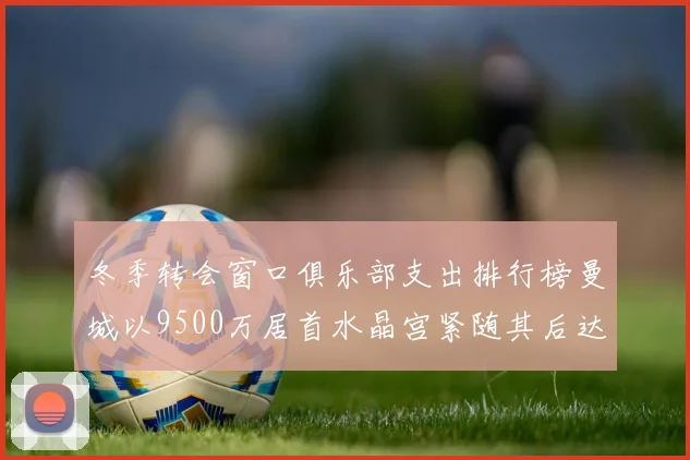 冬季转会窗口俱乐部支出排行榜曼城以9500万居首水晶宫紧随其后达8970万