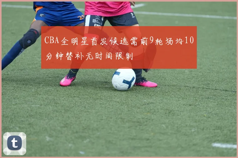 CBA全明星首发候选需前9轮场均10分钟替补无时间限制