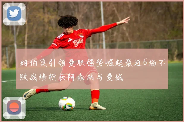 姆伯莫引领曼联强势崛起最近6场不败战绩斩获阿森纳与曼城